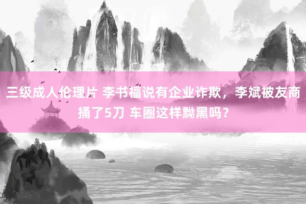 三级成人伦理片 李书福说有企业诈欺，李斌被友商捅了5刀 车圈这样黝黑吗？