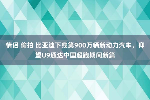 情侣 偷拍 比亚迪下线第900万辆新动力汽车，仰望U9通达中国超跑期间新篇