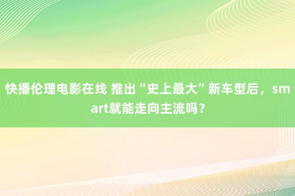 快播伦理电影在线 推出“史上最大”新车型后，smart就能走向主流吗？