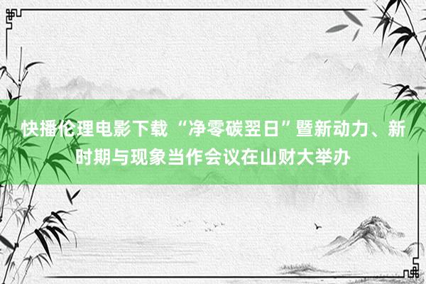 快播伦理电影下载 “净零碳翌日”暨新动力、新时期与现象当作会议在山财大举办