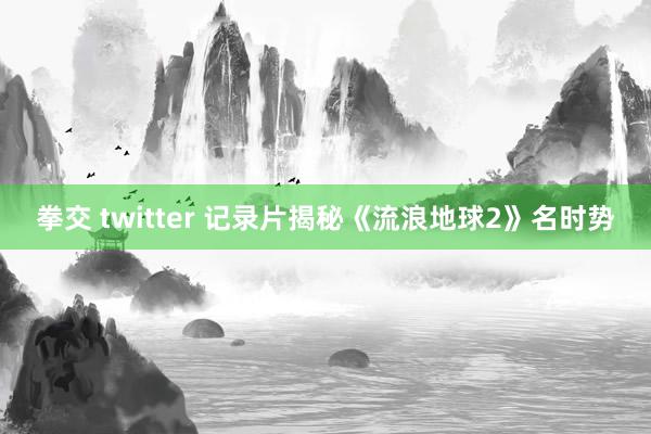 拳交 twitter 记录片揭秘《流浪地球2》名时势