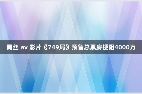 黑丝 av 影片《749局》预售总票房梗阻4000万