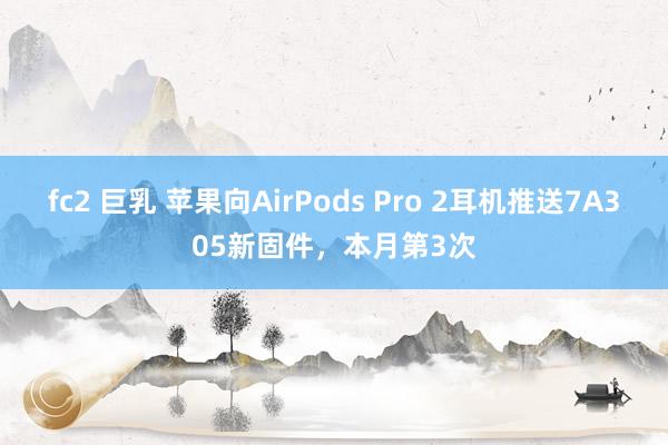 fc2 巨乳 苹果向AirPods Pro 2耳机推送7A305新固件，本月第3次