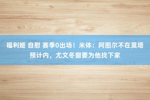 福利姬 自慰 赛季0出场！米体：阿图尔不在莫塔预计内，尤文冬窗要为他找下家