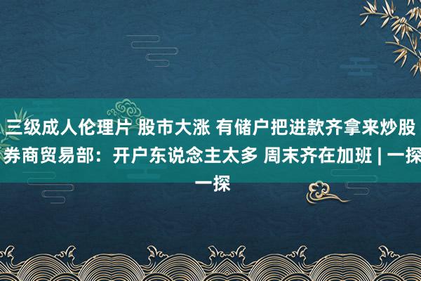 三级成人伦理片 股市大涨 有储户把进款齐拿来炒股 券商贸易部：开户东说念主太多 周末齐在加班 | 一探