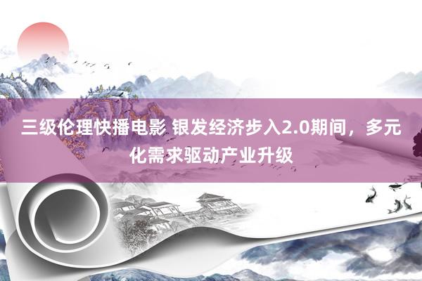 三级伦理快播电影 银发经济步入2.0期间，多元化需求驱动产业升级