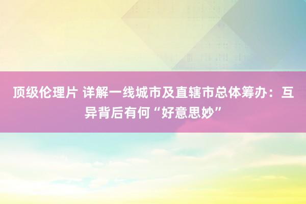 顶级伦理片 详解一线城市及直辖市总体筹办：互异背后有何“好意思妙”