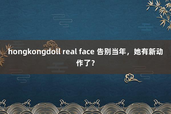 hongkongdoll real face 告别当年，她有新动作了？