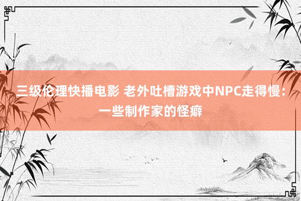 三级伦理快播电影 老外吐槽游戏中NPC走得慢：一些制作家的怪癖