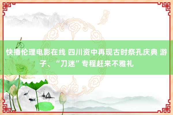 快播伦理电影在线 四川资中再现古时祭孔庆典 游子、“刀迷”专程赶来不雅礼