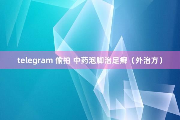 telegram 偷拍 中药泡脚治足癣（外治方）