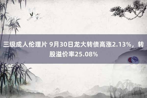 三级成人伦理片 9月30日龙大转债高涨2.13%，转股溢价率25.08%