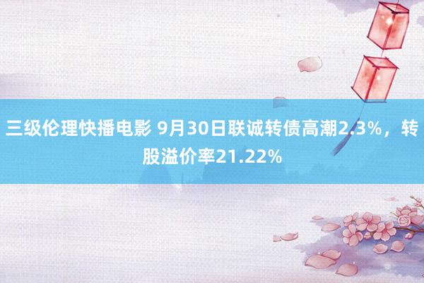 三级伦理快播电影 9月30日联诚转债高潮2.3%，转股溢价率21.22%