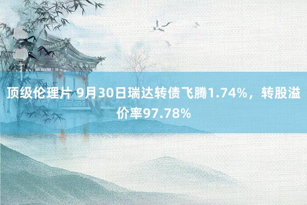 顶级伦理片 9月30日瑞达转债飞腾1.74%，转股溢价率97.78%