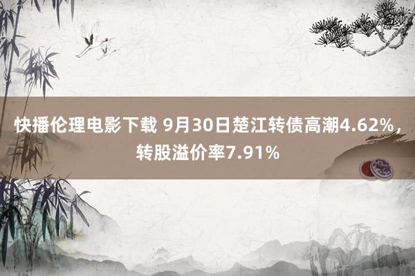 快播伦理电影下载 9月30日楚江转债高潮4.62%，转股溢价率7.91%