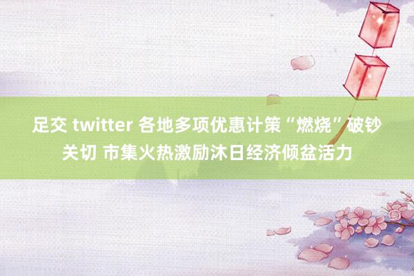 足交 twitter 各地多项优惠计策“燃烧”破钞关切 市集火热激励沐日经济倾盆活力