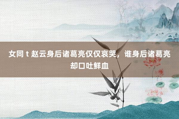 女同 t 赵云身后诸葛亮仅仅哀哭，谁身后诸葛亮却口吐鲜血