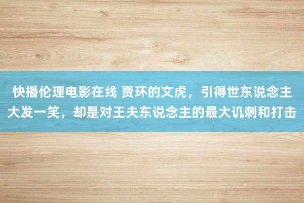 快播伦理电影在线 贾环的文虎，引得世东说念主大发一笑，却是对王夫东说念主的最大讥刺和打击