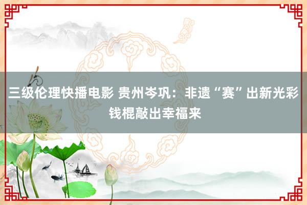 三级伦理快播电影 贵州岑巩：非遗“赛”出新光彩 钱棍敲出幸福来