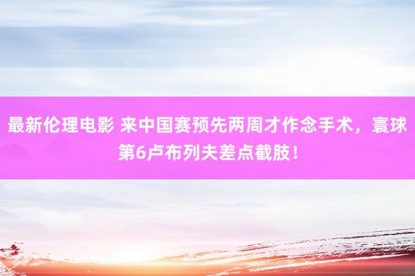 最新伦理电影 来中国赛预先两周才作念手术，寰球第6卢布列夫差点截肢！