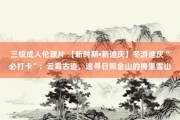 三级成人伦理片 【新时期•新迪庆】冬游迪庆“必打卡”：云霄古迹，追寻日照金山的梅里雪山