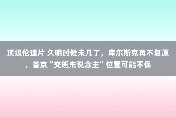 顶级伦理片 久明时候未几了，库尔斯克再不复原，普京“交班东说念主”位置可能不保