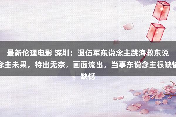 最新伦理电影 深圳：退伍军东说念主跳海救东说念主未果，特出无奈，画面流出，当事东说念主很缺憾