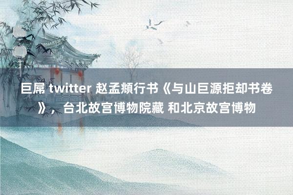 巨屌 twitter 赵孟頫行书《与山巨源拒却书卷》，台北故宫博物院藏 和北京故宫博物