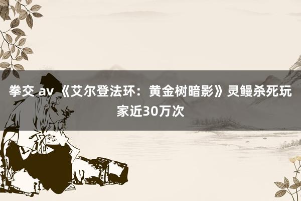 拳交 av 《艾尔登法环：黄金树暗影》灵鳗杀死玩家近30万次