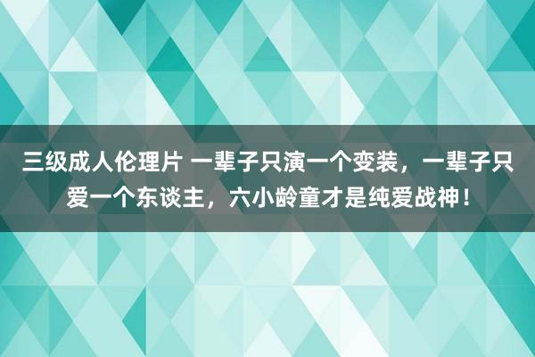 三级成人伦理片 一辈子只演一个变装，一辈子只爱一个东谈主，六小龄童才是纯爱战神！