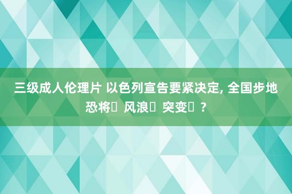 三级成人伦理片 以色列宣告要紧决定， 全国步地恐将‬风浪‬突变‬?