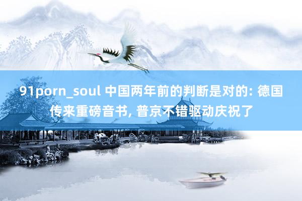 91porn_soul 中国两年前的判断是对的: 德国传来重磅音书， 普京不错驱动庆祝了