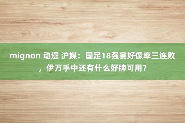 mignon 动漫 沪媒：国足18强赛好像率三连败，伊万手中还有什么好牌可用？