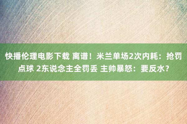 快播伦理电影下载 离谱！米兰单场2次内耗：抢罚点球 2东说念主全罚丢 主帅暴怒：要反水？