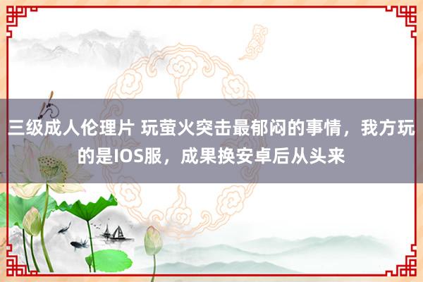 三级成人伦理片 玩萤火突击最郁闷的事情，我方玩的是IOS服，成果换安卓后从头来