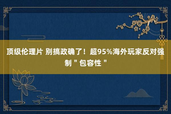 顶级伦理片 别搞政确了！超95%海外玩家反对强制＂包容性＂