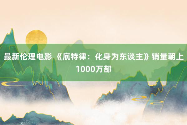 最新伦理电影 《底特律：化身为东谈主》销量朝上1000万部