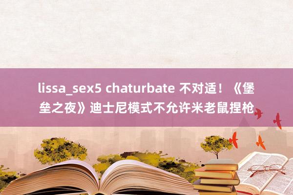 lissa_sex5 chaturbate 不对适！《堡垒之夜》迪士尼模式不允许米老鼠捏枪