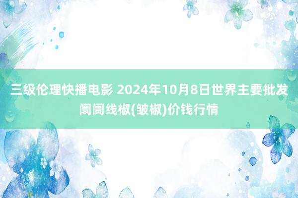 三级伦理快播电影 2024年10月8日世界主要批发阛阓线椒(皱椒)价钱行情