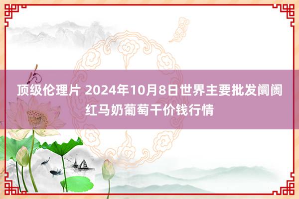 顶级伦理片 2024年10月8日世界主要批发阛阓红马奶葡萄干价钱行情