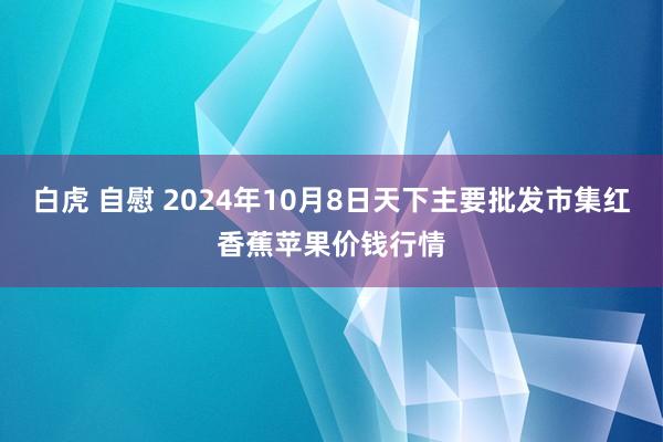 白虎 自慰 2024年10月8日天下主要批发市集红香蕉苹果价钱行情