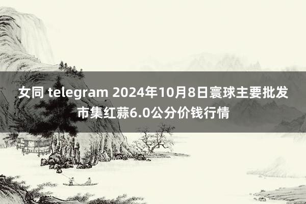 女同 telegram 2024年10月8日寰球主要批发市集红蒜6.0公分价钱行情