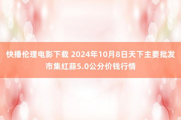 快播伦理电影下载 2024年10月8日天下主要批发市集红蒜5.0公分价钱行情