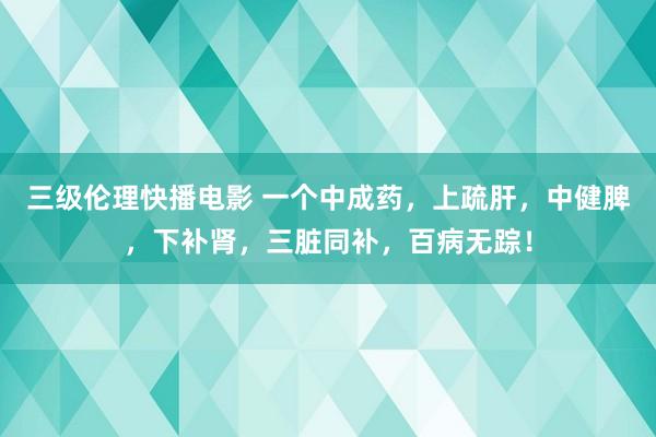 三级伦理快播电影 一个中成药，上疏肝，中健脾，下补肾，三脏同补，百病无踪！