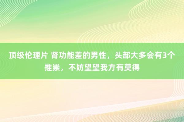 顶级伦理片 肾功能差的男性，头部大多会有3个推崇，不妨望望我方有莫得