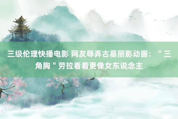 三级伦理快播电影 网友辱弄古墓丽影动画：＂三角胸＂劳拉看着更像女东说念主