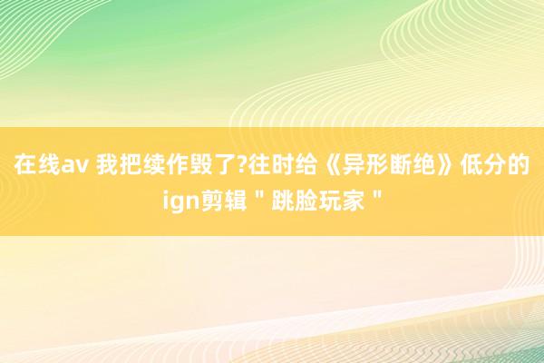 在线av 我把续作毁了?往时给《异形断绝》低分的ign剪辑＂跳脸玩家＂