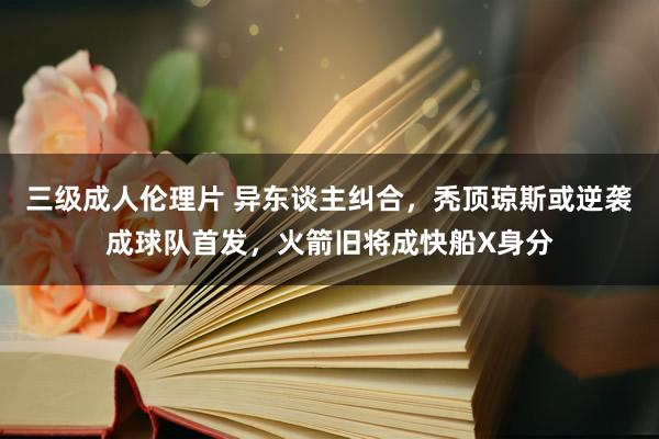 三级成人伦理片 异东谈主纠合，秃顶琼斯或逆袭成球队首发，火箭旧将成快船X身分