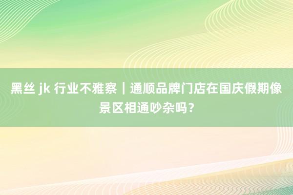 黑丝 jk 行业不雅察｜通顺品牌门店在国庆假期像景区相通吵杂吗？