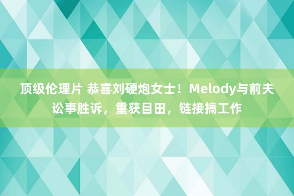 顶级伦理片 恭喜刘硬炮女士！Melody与前夫讼事胜诉，重获目田，链接搞工作